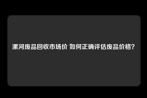 漯河废品回收市场价 如何正确评估废品价格？