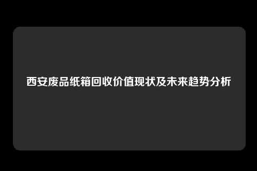 西安废品纸箱回收价值现状及未来趋势分析