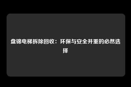 盘锦电梯拆除回收：环保与安全并重的必然选择