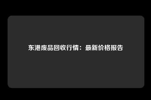 东港废品回收行情：最新价格报告
