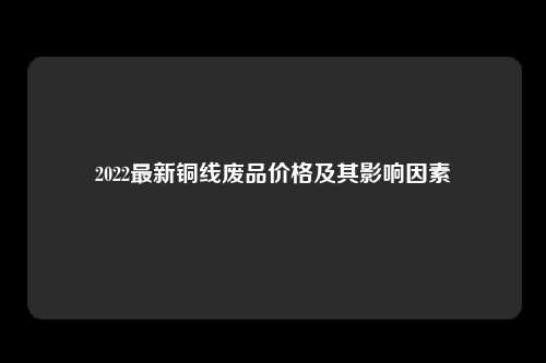 2022最新铜线废品价格及其影响因素