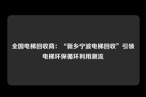 全国电梯回收商：“新乡宁波电梯回收”引领电梯环保循环利用潮流
