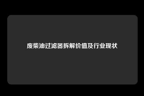 废柴油过滤器拆解价值及行业现状