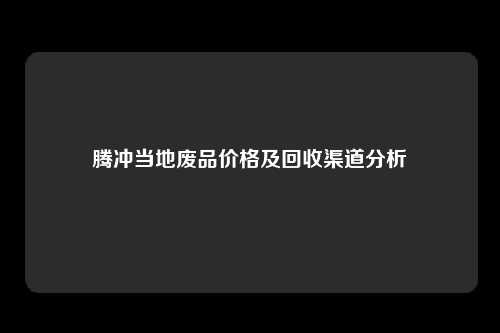 腾冲当地废品价格及回收渠道分析