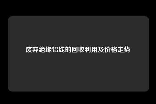 废弃绝缘铝线的回收利用及价格走势