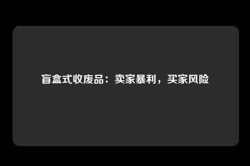 盲盒式收废品：卖家暴利，买家风险