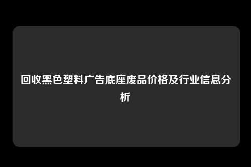 回收黑色塑料广告底座废品价格及行业信息分析