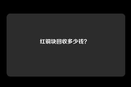 红铜块回收多少钱？ 