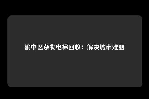 渝中区杂物电梯回收：解决城市难题