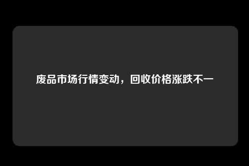 废品市场行情变动，回收价格涨跌不一