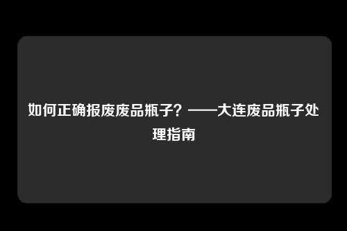 如何正确报废废品瓶子？——大连废品瓶子处理指南