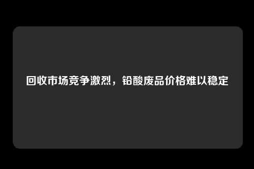 回收市场竞争激烈，铅酸废品价格难以稳定