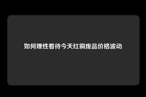 如何理性看待今天红铜废品价格波动