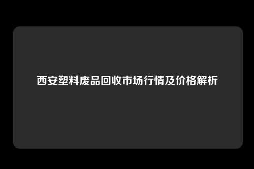 西安塑料废品回收市场行情及价格解析
