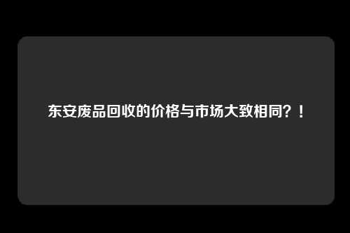 东安废品回收的价格与市场大致相同？！