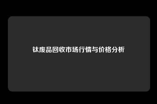 钛废品回收市场行情与价格分析
