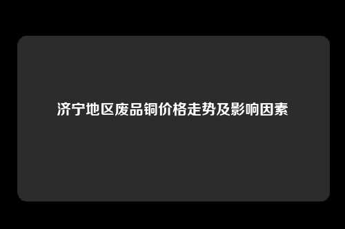 济宁地区废品铜价格走势及影响因素