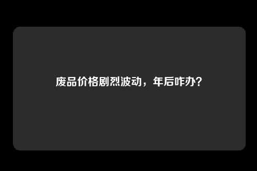 废品价格剧烈波动，年后咋办？