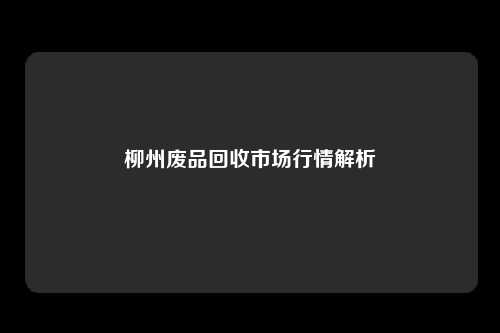 柳州废品回收市场行情解析