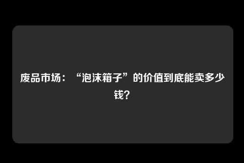 废品市场：“泡沫箱子”的价值到底能卖多少钱？