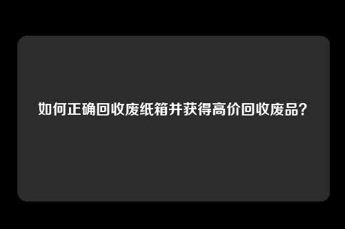 如何正确回收废纸箱并获得高价回收废品？