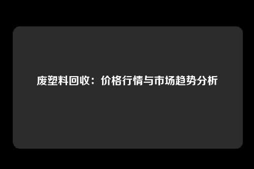 废塑料回收：价格行情与市场趋势分析