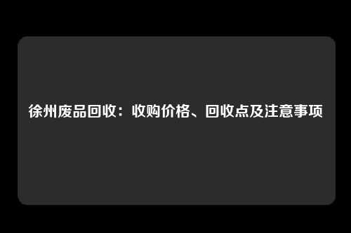 徐州废品回收：收购价格、回收点及注意事项