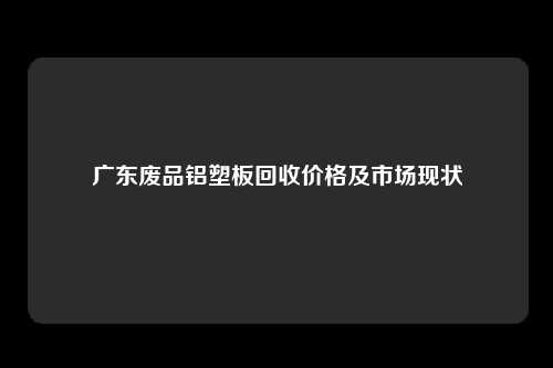 广东废品铝塑板回收价格及市场现状