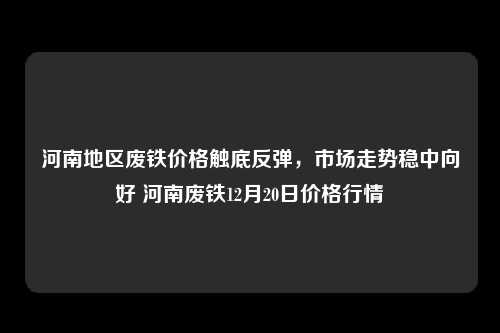 河南地区废铁价格触底反弹，市场走势稳中向好 河南废铁12月20日价格行情