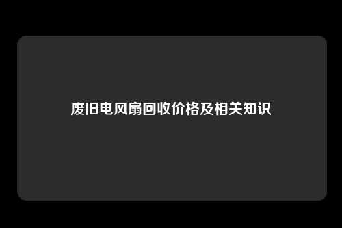 废旧电风扇回收价格及相关知识