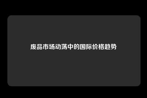 废品市场动荡中的国际价格趋势