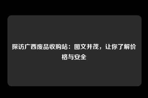 探访广西废品收购站：图文并茂，让你了解价格与安全