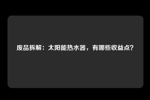 废品拆解：太阳能热水器，有哪些收益点？