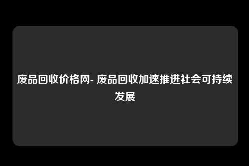 废品回收价格网- 废品回收加速推进社会可持续发展