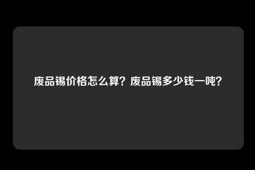 废品锡价格怎么算？废品锡多少钱一吨？