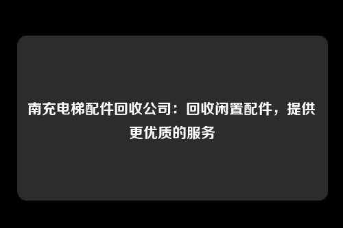 南充电梯配件回收公司：回收闲置配件，提供更优质的服务