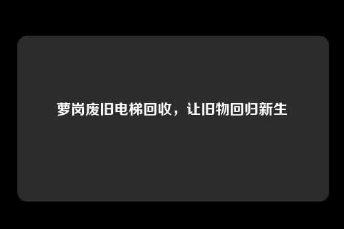萝岗废旧电梯回收，让旧物回归新生