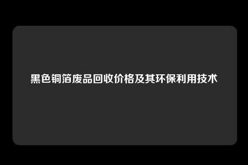 黑色铜箔废品回收价格及其环保利用技术