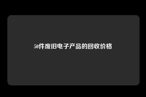 50件废旧电子产品的回收价格