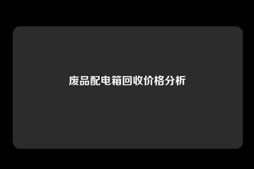 废品配电箱回收价格分析