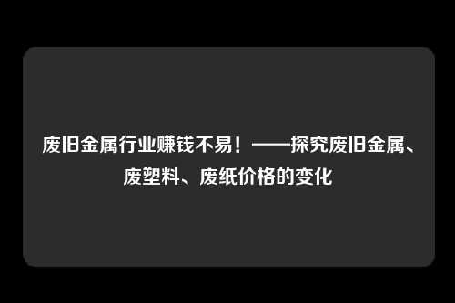 废旧金属行业赚钱不易！——探究废旧金属、废塑料、废纸价格的变化