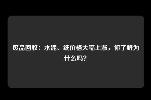 废品回收：水泥、纸价格大幅上涨，你了解为什么吗？