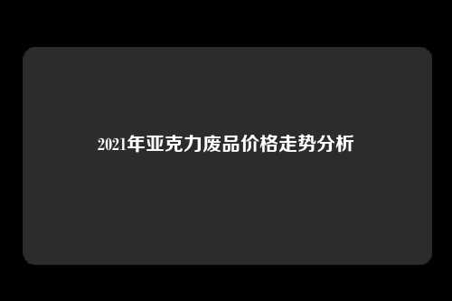 2021年亚克力废品价格走势分析