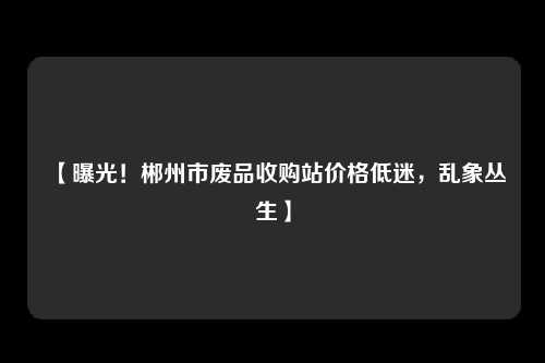 【曝光！郴州市废品收购站价格低迷，乱象丛生】