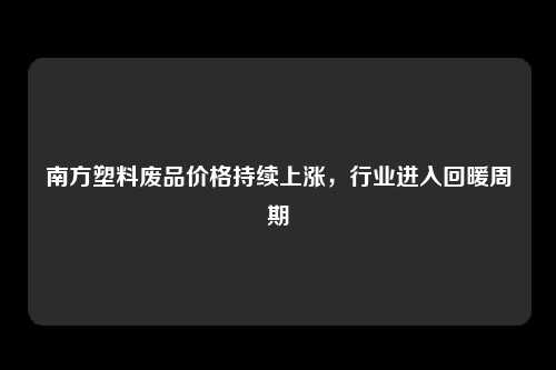南方塑料废品价格持续上涨，行业进入回暖周期