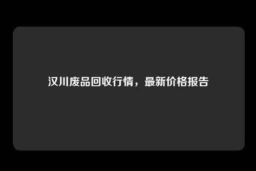 汉川废品回收行情，最新价格报告
