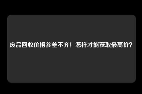 废品回收价格参差不齐！怎样才能获取最高价？