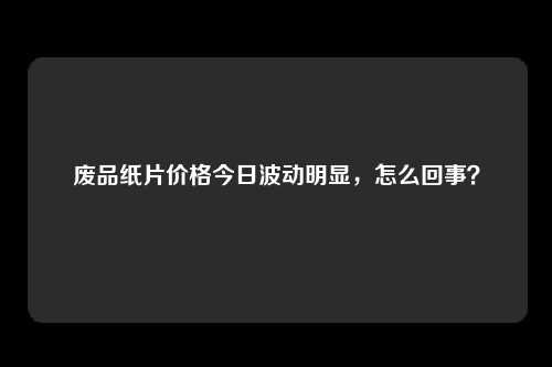 废品纸片价格今日波动明显，怎么回事？