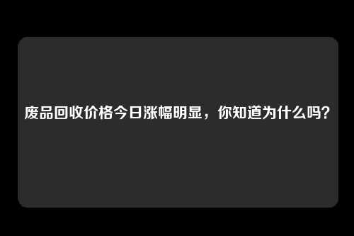 废品回收价格今日涨幅明显，你知道为什么吗？