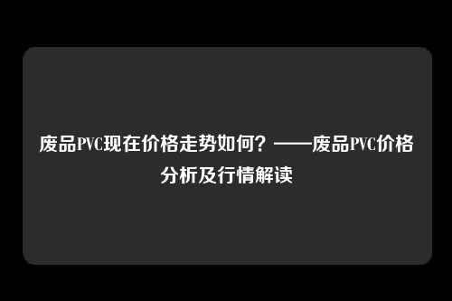 废品PVC现在价格走势如何？——废品PVC价格分析及行情解读